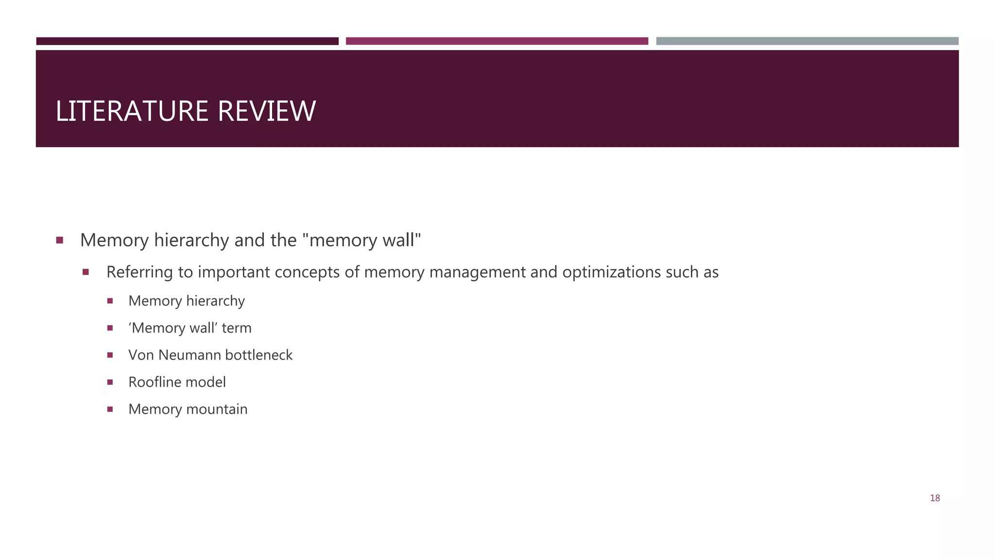 LITERATURE REVIEW  Memory hierarchy and the "memory wall"  Referring to important concepts of memory management and optimizations such as  Memory hierarchy  ‘Memory wall’ term  Von Neumann bottleneck  Roofline model  Memory mountain 18 