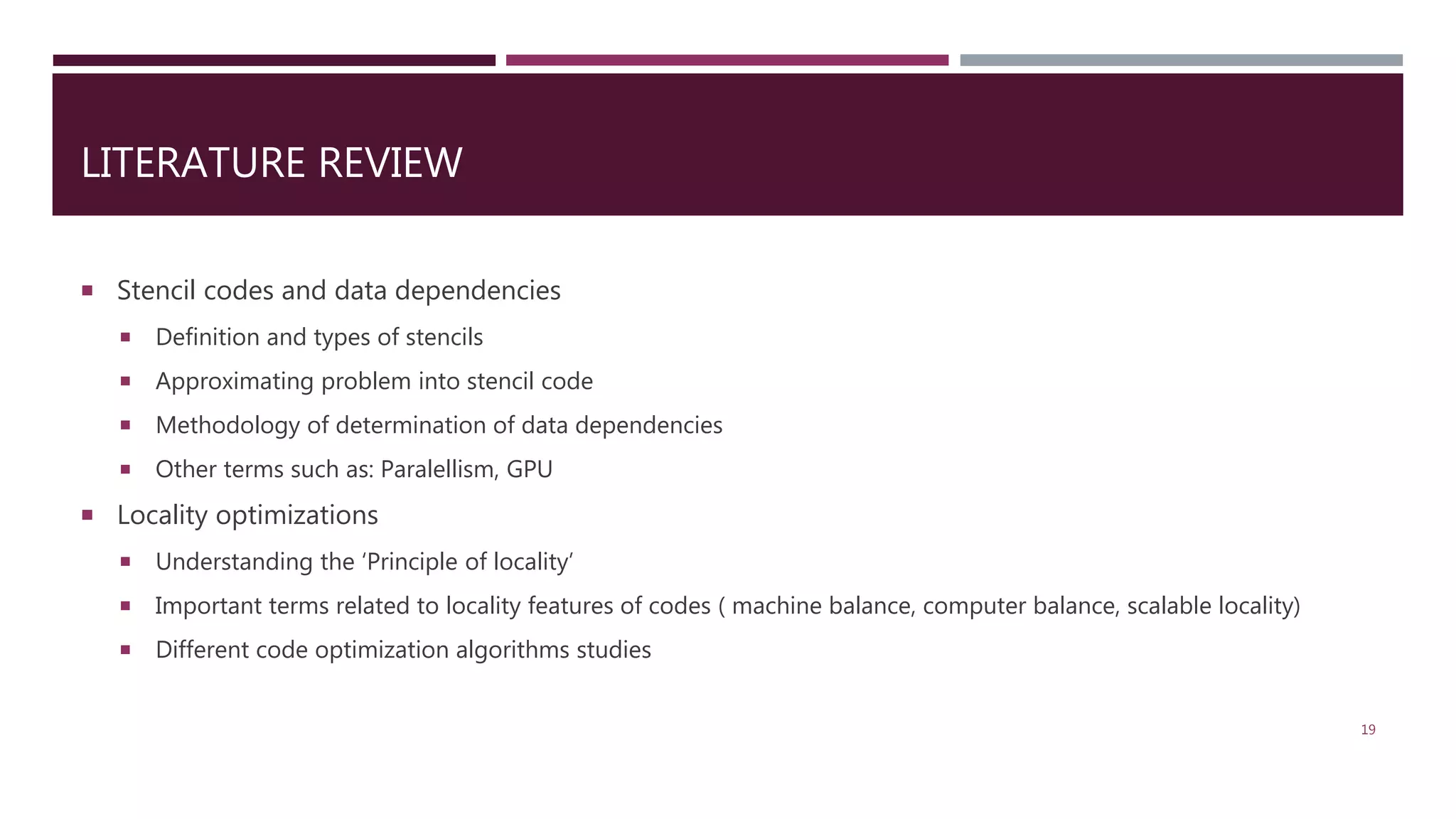 LITERATURE REVIEW  Stencil codes and data dependencies  Definition and types of stencils  Approximating problem into stencil code  Methodology of determination of data dependencies  Other terms such as: Paralellism, GPU  Locality optimizations  Understanding the ‘Principle of locality’  Important terms related to locality features of codes ( machine balance, computer balance, scalable locality)  Different code optimization algorithms studies 19 