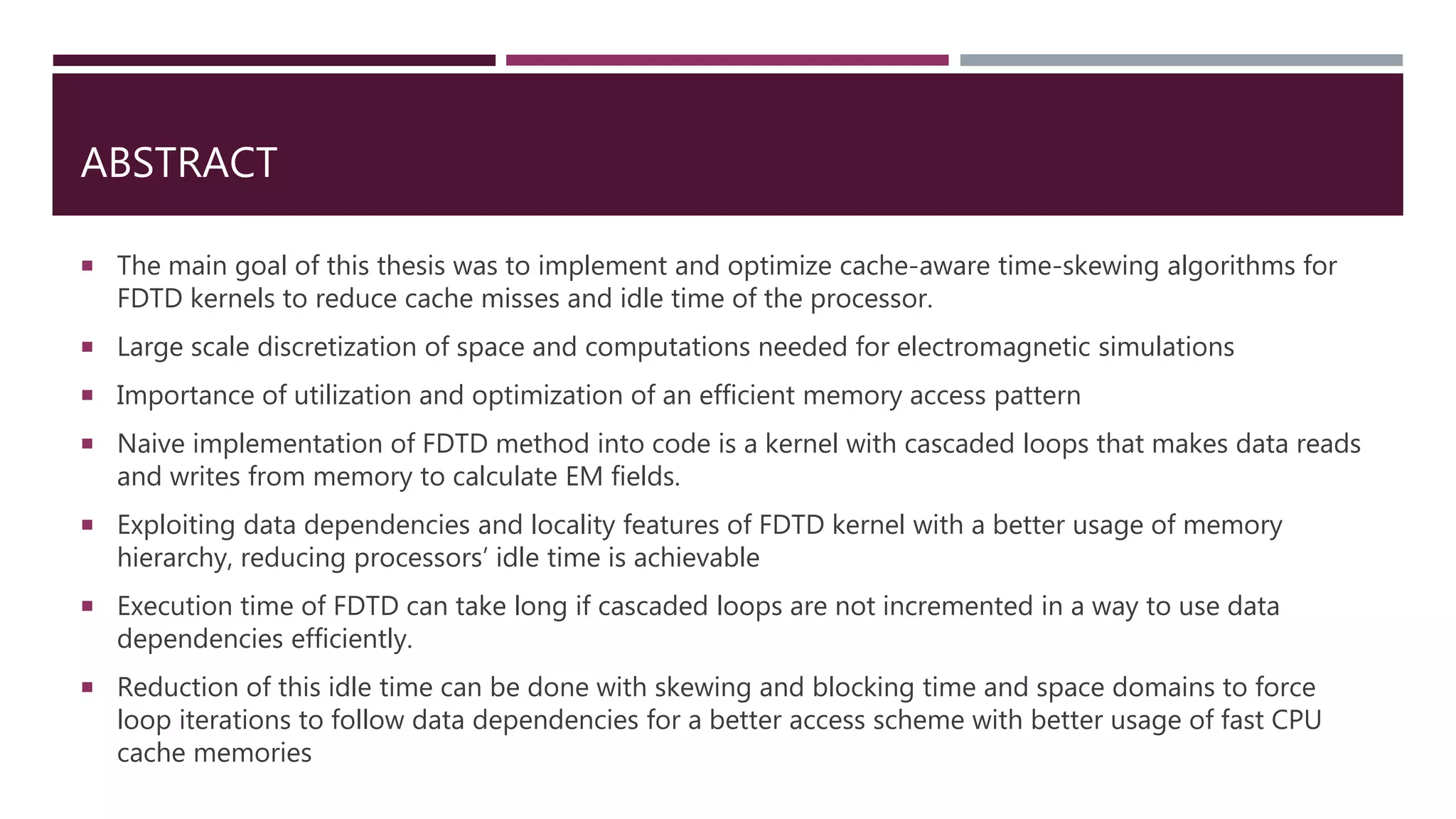 ABSTRACT  The main goal of this thesis was to implement and optimize cache-aware time-skewing algorithms for FDTD kernels to reduce cache misses and idle time of the processor.  Large scale discretization of space and computations needed for electromagnetic simulations  Importance of utilization and optimization of an efficient memory access pattern  Naive implementation of FDTD method into code is a kernel with cascaded loops that makes data reads and writes from memory to calculate EM fields.  Exploiting data dependencies and locality features of FDTD kernel with a better usage of memory hierarchy, reducing processors’ idle time is achievable  Execution time of FDTD can take long if cascaded loops are not incremented in a way to use data dependencies efficiently.  Reduction of this idle time can be done with skewing and blocking time and space domains to force loop iterations to follow data dependencies for a better access scheme with better usage of fast CPU cache memories 