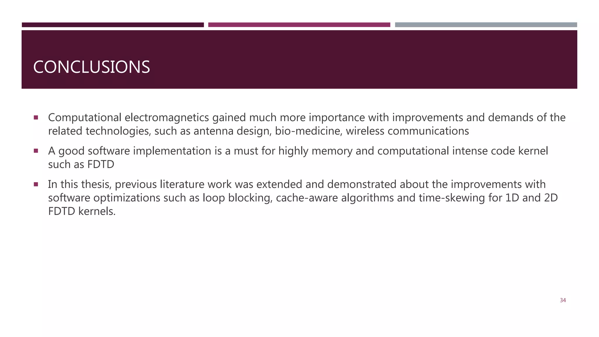 CONCLUSIONS  Computational electromagnetics gained much more importance with improvements and demands of the related technologies, such as antenna design, bio-medicine, wireless communications  A good software implementation is a must for highly memory and computational intense code kernel such as FDTD  In this thesis, previous literature work was extended and demonstrated about the improvements with software optimizations such as loop blocking, cache-aware algorithms and time-skewing for 1D and 2D FDTD kernels. 34 