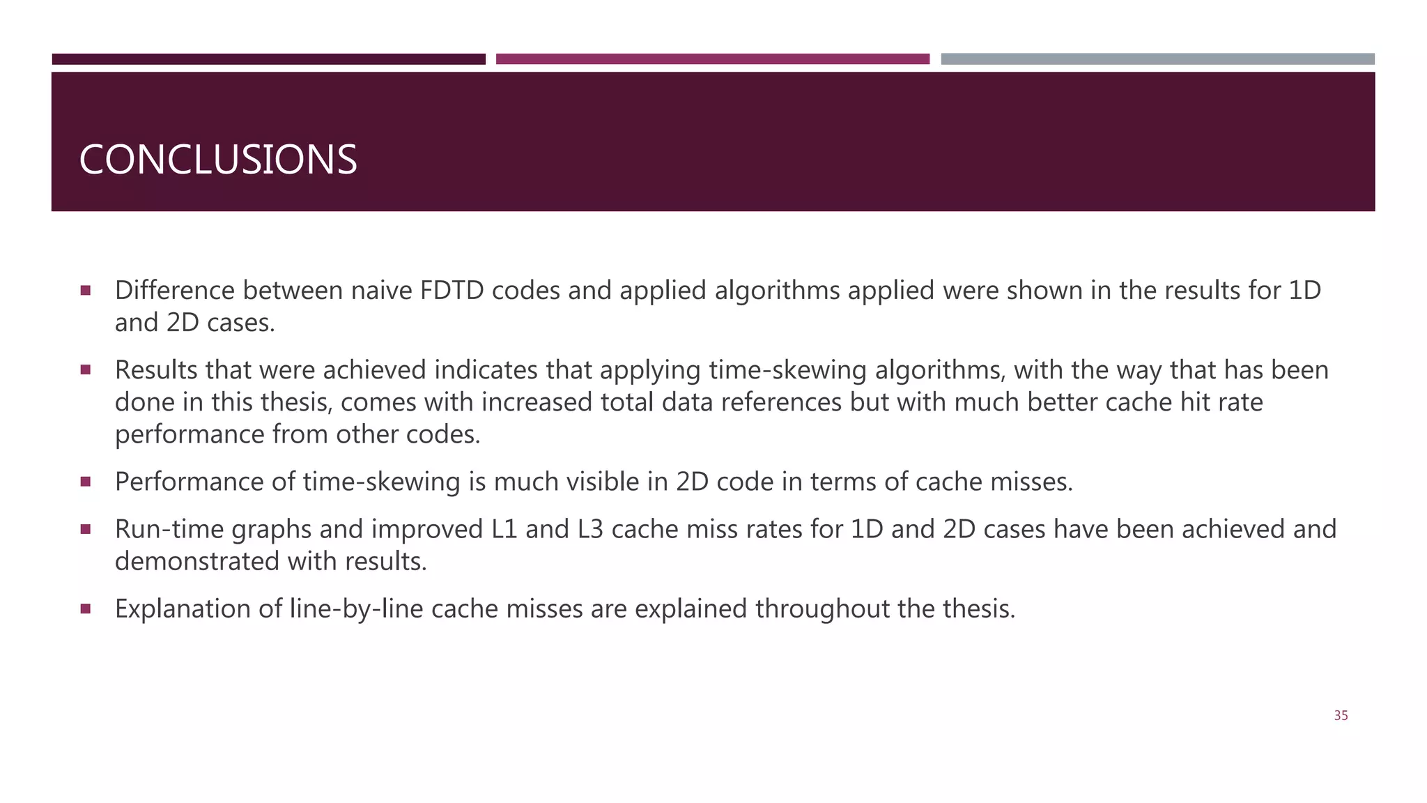 CONCLUSIONS  Difference between naive FDTD codes and applied algorithms applied were shown in the results for 1D and 2D cases.  Results that were achieved indicates that applying time-skewing algorithms, with the way that has been done in this thesis, comes with increased total data references but with much better cache hit rate performance from other codes.  Performance of time-skewing is much visible in 2D code in terms of cache misses.  Run-time graphs and improved L1 and L3 cache miss rates for 1D and 2D cases have been achieved and demonstrated with results.  Explanation of line-by-line cache misses are explained throughout the thesis. 35 