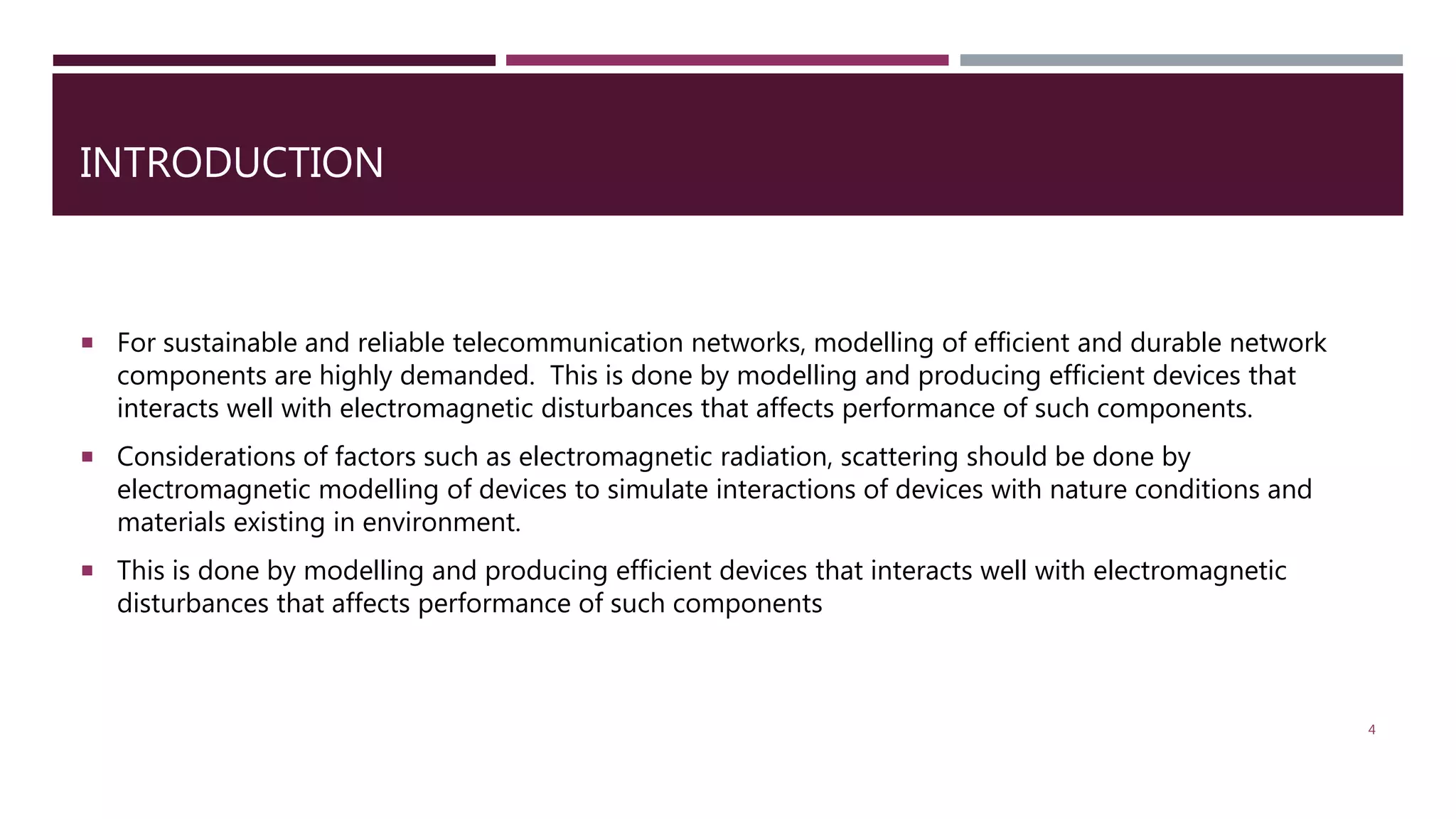 INTRODUCTION  For sustainable and reliable telecommunication networks, modelling of efficient and durable network components are highly demanded. This is done by modelling and producing efficient devices that interacts well with electromagnetic disturbances that affects performance of such components.  Considerations of factors such as electromagnetic radiation, scattering should be done by electromagnetic modelling of devices to simulate interactions of devices with nature conditions and materials existing in environment.  This is done by modelling and producing efficient devices that interacts well with electromagnetic disturbances that affects performance of such components 4 