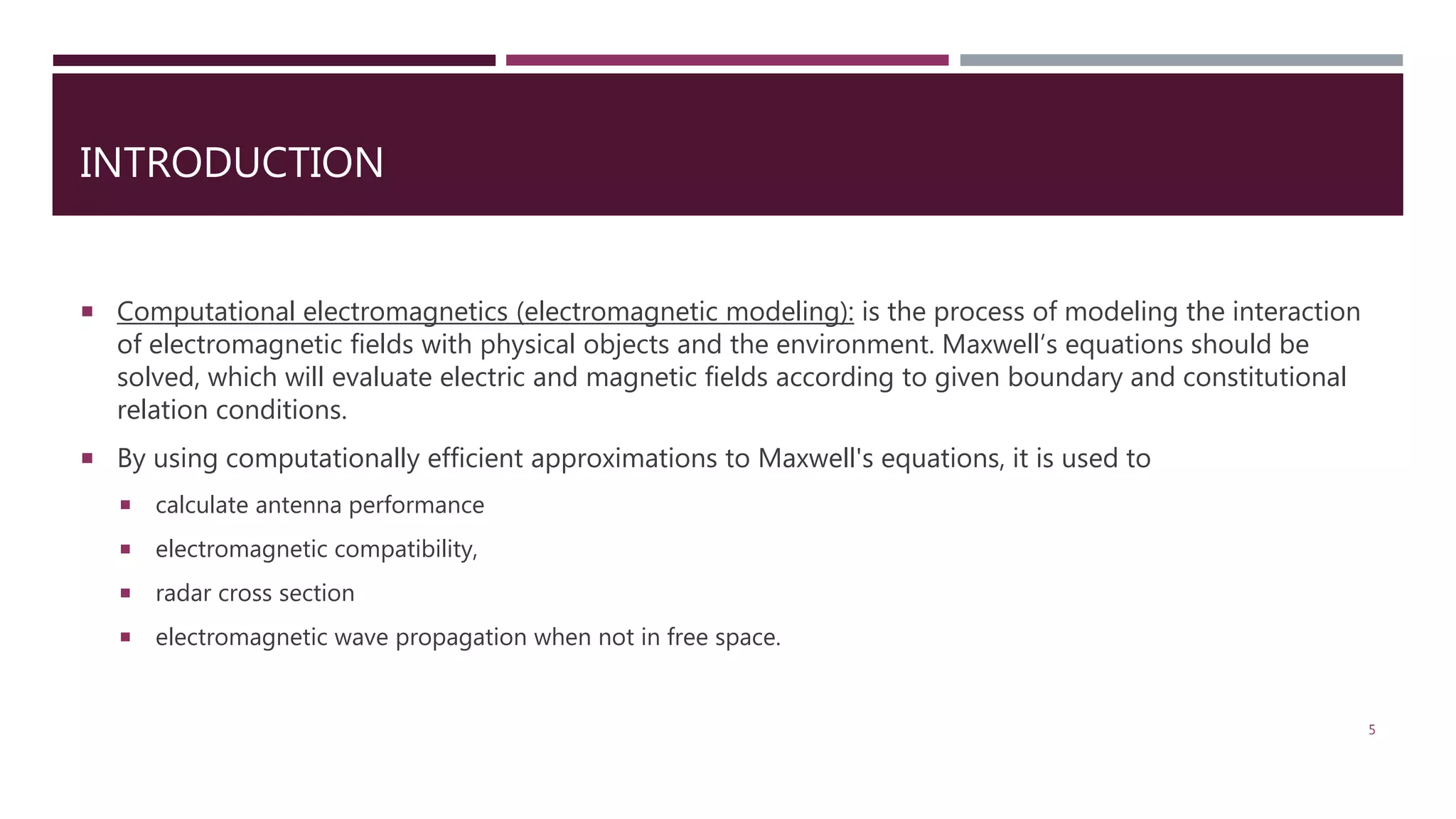 INTRODUCTION  Computational electromagnetics (electromagnetic modeling): is the process of modeling the interaction of electromagnetic fields with physical objects and the environment. Maxwell’s equations should be solved, which will evaluate electric and magnetic fields according to given boundary and constitutional relation conditions.  By using computationally efficient approximations to Maxwell's equations, it is used to  calculate antenna performance  electromagnetic compatibility,  radar cross section  electromagnetic wave propagation when not in free space. 5 