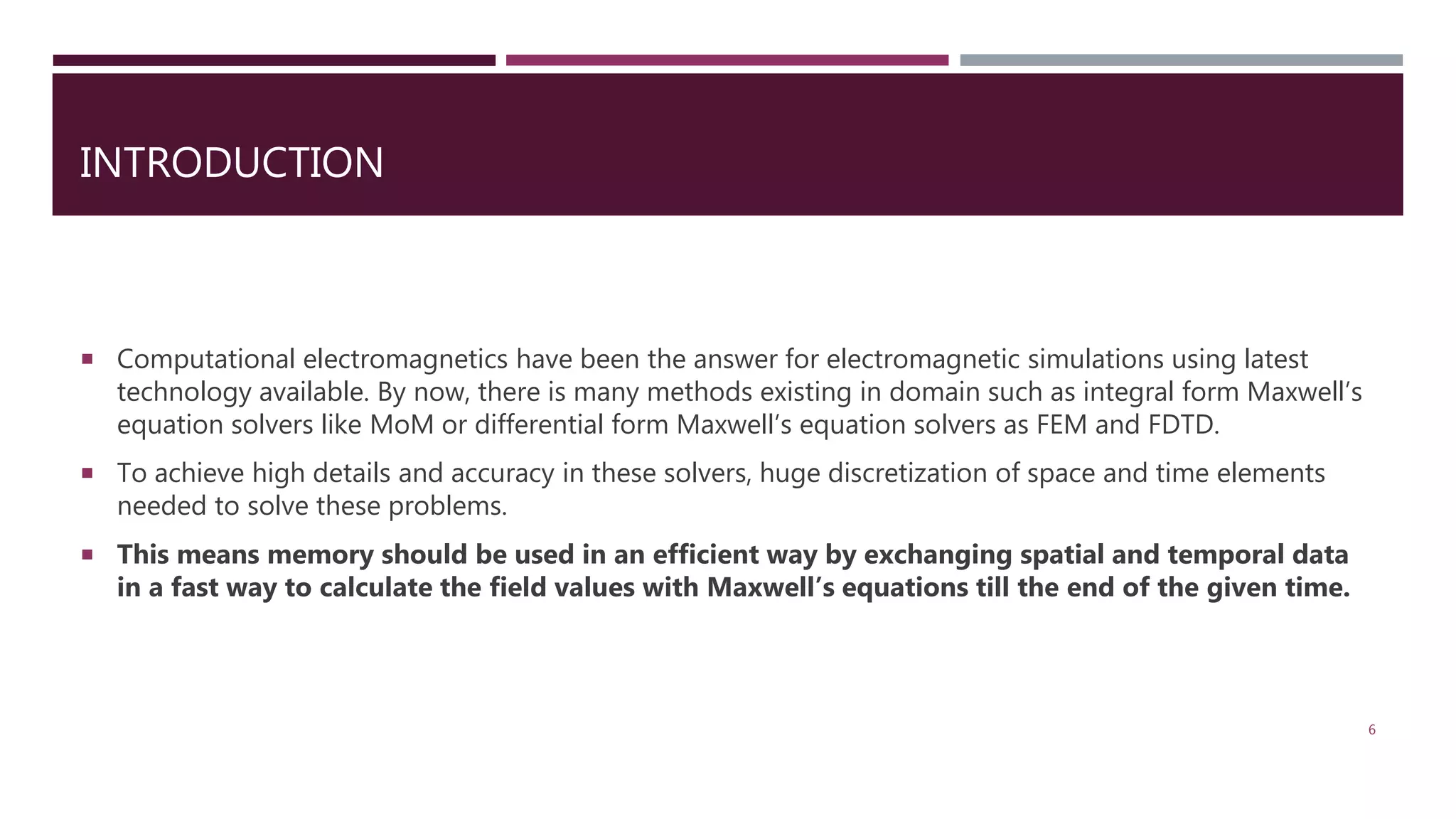 INTRODUCTION  Computational electromagnetics have been the answer for electromagnetic simulations using latest technology available. By now, there is many methods existing in domain such as integral form Maxwell’s equation solvers like MoM or differential form Maxwell’s equation solvers as FEM and FDTD.  To achieve high details and accuracy in these solvers, huge discretization of space and time elements needed to solve these problems.  This means memory should be used in an efficient way by exchanging spatial and temporal data in a fast way to calculate the field values with Maxwell’s equations till the end of the given time. 6 