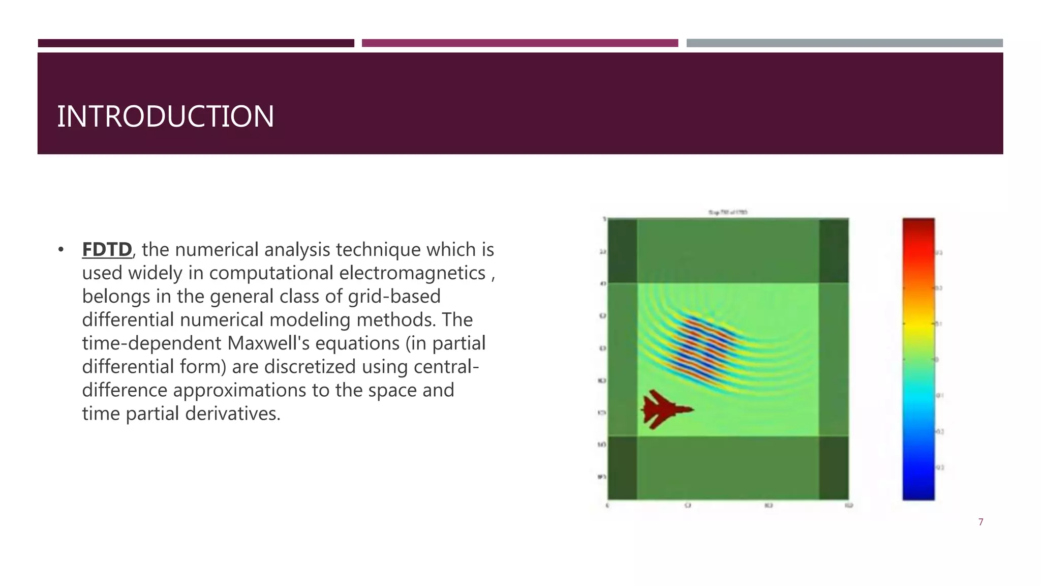 INTRODUCTION • FDTD, the numerical analysis technique which is used widely in computational electromagnetics , belongs in the general class of grid-based differential numerical modeling methods. The time-dependent Maxwell's equations (in partial differential form) are discretized using central- difference approximations to the space and time partial derivatives. 7 