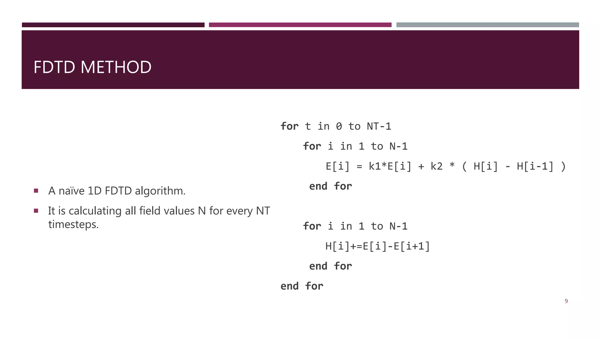 FDTD METHOD for t in 0 to NT-1 for i in 1 to N-1 E[i] = k1*E[i] + k2 * ( H[i] - H[i-1] ) end for for i in 1 to N-1 H[i]+=E[i]-E[i+1] end for end for  A naïve 1D FDTD algorithm.  It is calculating all field values N for every NT timesteps. 9 