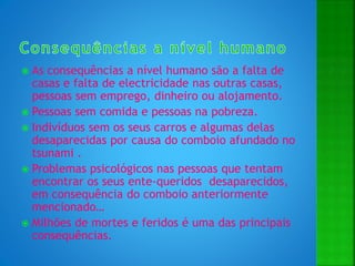  As consequências a nível humano são a falta de
casas e falta de electricidade nas outras casas,
pessoas sem emprego, dinheiro ou alojamento.
 Pessoas sem comida e pessoas na pobreza.
 Indivíduos sem os seus carros e algumas delas
desaparecidas por causa do comboio afundado no
tsunami .
 Problemas psicológicos nas pessoas que tentam
encontrar os seus ente-queridos desaparecidos,
em consequência do comboio anteriormente
mencionado…
 Milhões de mortes e feridos é uma das principais
consequências.
 