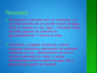  Um tsunami é parecido com um maremoto, e é
um deslocamento de um grande volume de água,
como os oceanos ou rios, lagos… formando séries
de ondas gigantes de tamanho de
aproximadamente 7 metros ou mais.
 Terramotos, erupções vulcânicas e outras
explosões submarinas (detonações de artefatos
nucleares no mar), deslizamentos de terra e
outros movimentos de massa, e outras
perturbações acima ou abaixo da água têm o
potencial para gerar um tsunami.
 
