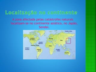 A zona afectada pelas catástrofes naturais
localizam-se no continente asiático, no Japão,
Sendai.
 