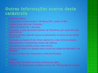  Sismo/terramoto:
 A catástrofe ocorreu no dia 11 de Março 2011, pelas 14:46h.
 O abalo durou cerca de 3 minutos.
 Cidade de Sendai foi + afectada.
 Evacuaram a zona da Central Nuclear de Fakushima por causa dos seus
gases tóxicos.
 Primeiro-ministro japonês estava no parlamento na altura do terramoto
(Naoto Kan).
 Terramoto na escala 8,9 de richter aberta foi a mais forte de sempre.
 Ruas desertas e tranquilidade apesar das réplicas.
 Arquitectura dos prédios evitou mais mortes.
 Momento do abalo foi captado numa livraria da cidade de Yokohama, em
Hokkaido.
 Provocou colapso dos transportes e telecomunicações.
 Tsunami:
 Onda atingiu 10 metros na costa nordeste do Japão.
 Tsunami fez desaparecer comboio e navio com 100 passageiros a bordo.
 