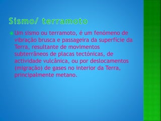  Um sismo ou terramoto, é um fenómeno de
vibração brusca e passageira da superfície da
Terra, resultante de movimentos
subterrâneos de placas tectónicas, de
actividade vulcânica, ou por deslocamentos
(migração) de gases no interior da Terra,
principalmente metano.
 