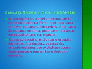 Consequências a nível ambientalAs consequências a nível ambiental são 10 cm na inclinação da Terra, e por essa causa vai haver mudanças climatéricas  e por causa da mudança no clima, pode haver mudanças nos ecossistemas e nas espécies… Outras consequências são ruas e estradas destruídas, inundações… os gases das centrais nucleares que explodiram podem matar pessoas e passarinhos e destruir o ambiente.