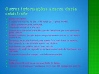 Outras informações acerca desta catástrofeSismo/terramoto:A catástrofe ocorreu no dia 11 de Março 2011, pelas 14:46h.O abalo durou cerca de 3 minutos.Cidade de Sendai foi + afectada.Evacuaram a zona da Central Nuclear de Fakushima  por causa dos seus gases tóxicos.Primeiro-ministro japonês estava no parlamento na altura do terramoto (NaotoKan).Terramoto na escala 8,9 de richter aberta foi a mais forte de sempre.Ruas desertas e tranquilidade apesar das réplicas.Arquitectura dos prédios evitou mais mortes.Momento do abalo foi captado numa livraria da cidade de Yokohama, em Hokkaido.Provocou colapso dos transportes e telecomunicações.Tsunami:Onda atingiu 10 metros na costa nordeste do Japão.  Tsunami  fez desaparecer comboio e navio com 100 passageiros a bordo.
