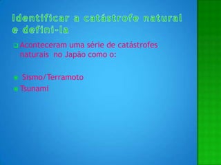 Identificar a catástrofe natural e defini-laAconteceram uma série de catástrofes naturais  no Japão como o: Sismo/TerramotoTsunami