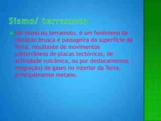 Sismo/ terramotoUm sismo ou terramoto, é um fenómeno de vibração brusca e passageira da superfície da Terra, resultante de movimentos subterrâneos de placas tectónicas,de actividade vulcânica, ou por deslocamentos (migração) de gases no interior da Terra, principalmente metano. 