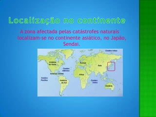 Localização no continenteA zona afectada pelas catástrofes naturais localizam-se no continente asiático, no Japão, Sendai.