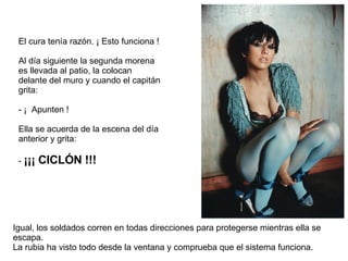 El cura tenía razón. ¡ Esto funciona ! Al día siguiente la segunda morena es llevada al patio, la colocan delante del muro y cuando el capitán grita: - ¡ Apunten ! Ella se acuerda de la escena del día anterior y grita: - ¡¡¡ CICLÓN !!! Igual, los soldados corren en todas direcciones para protegerse mientras ella se escapa. La rubia ha visto todo desde la ventana y comprueba que el sistema funciona.