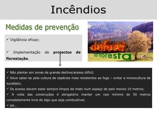  Vigilância eficaz;


   Implementação       de   projectos      de
florestação.


 Não plantar em zonas de grande declive/acesso difícil;
 Deve optar-se pela cultura de espécies mais resistentes ao fogo – evitar a monocultura de
eucalipto;
 Os acesso devem estar sempre limpos de mato num espaço de pelo menos 10 metros;
 À volta das construções é obrigatório manter um raio mínimo de 50 metros
completamente livre de algo que seja combustível;
 etc…
 