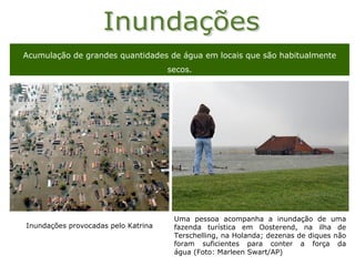Acumulação de grandes quantidades de água em locais que são habitualmente
                                     secos.




                                      Uma pessoa acompanha a inundação de uma
Inundações provocadas pelo Katrina    fazenda turística em Oosterend, na ilha de
                                      Terschelling, na Holanda; dezenas de diques não
                                      foram suficientes para conter a força da
                                      água (Foto: Marleen Swart/AP)
 