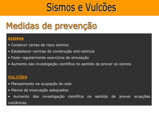 SISMOS
• Construir cartas de risco sísmico
• Estabelecer normas de construção anti-sísmica
• Fazer regularmente exercícios de simulação
• Aumento das investigação científica no sentido de prever os sismos


VULCÕES
• Planeamento na ocupação do solo
• Planos de evacuação adequados
• Aumento das investigação científica      no     sentido   de prever erupções
vulcânicas.
 