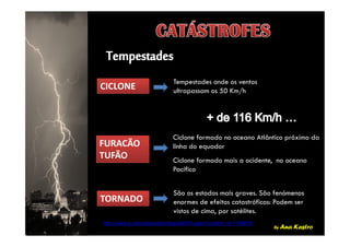 CICLONECICLONE
Tempestades onde os ventos
ultrapassam os 50 Km/h
by Ana Kastro
FURACÃO
TUFÃO
FURACÃO
TUFÃO
TORNADOTORNADO
Ciclone formado no oceano Atlântico próximo da
linha do equador
Ciclone formado mais a ocidente, no oceano
Pacífico
São os estados mais graves. São fenómenos
enormes de efeitos catastróficos: Podem ser
vistos de cima, por satélites.
http://www.jn.pt/multimedia/infografia970.aspx?content_id=1706618
 