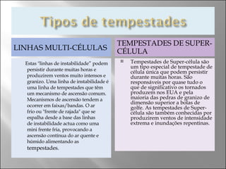 LINHAS MULTI-CÉLULAS Estas "linhas de instabilidade” podem persistir durante muitas horas e produzirem ventos muito intensos e granizo. Uma linha de instabilidade é uma linha de tempestades que têm um mecanismo de ascensão comum. Mecanismos de ascensão tendem a ocorrer em faixas/bandas. O ar frio ou "frente de rajada" que se espalha desde a base das linhas de instabilidade actua como uma mini frente fria, provocando a ascensão contínua do ar quente e húmido alimentando as  tempestades. TEMPESTADES DE SUPER-CÉLULA Tempestades de Super-célula são um tipo especial de tempestade de célula única que podem persistir durante muitas horas. São responsáveis por quase tudo o que de significativo os tornados produzem nos EUA e pela maioria das pedras de granizo de dimensão superior a bolas de golfe. As tempestades de Super-célula são também conhecidas por produzirem ventos de intensidade extrema e inundações repentinas.  