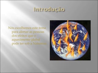 Nós escolhemos este tema para alertar as pessoas dos efeitos que o aquecimento global pode ter sob a Natureza. 