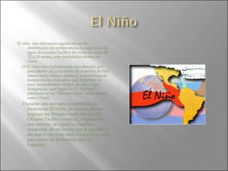 El niño  são alterações significativas na distribuição da temperatura da superfície da água do oceano Pacífico de curta duração de 12 a 18 meses, com profundos efeitos no clima. O El Niño foi originalmente reconhecido por pescadores da costa oeste da América do Sul, observando baixas capturas, à ocorrência de temperaturas mais altas que o normal no mar, normalmente no fim do ano – daí a designação, que significa “O Menino”, referindo-se ao “Menino Jesus”, relacionado com o Natal. Durante um ano sem a existência do fenômeno El Niño, os ventos alíseos sopram na direção oeste através do Oceano Pacífico tropical, originando um excesso de água no Pacífico ocidental, de tal modo que a superfície do mar é cerca de meio metro mais alta nas costas da Indonésia que no Equador. 