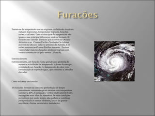 Tratam-se de tempestades que se originam em latitudes tropicais; incluem depressões, tempestades tropicais, furacões, tufões, e ciclones. Estes vários tipos de tempestades são iguais; a sua principal diferença é onde se formam.Os furacões são ciclones tropicais que ocorrem no Oceano Atlântico e no  Oceano Pacífico Nordeste.Os ciclones ocorrem no Oceano Índico e próximo da Autrália.E os tufões ocorrem no Oceano Pacífico noroeste . Embora vamos falar mais nos furacões (ciclones tropicais com ventos sustentados de pelo menos 120km/h). Estruturalmente Estruturalmente, um furacão é uma grande área giratória de nuvens e actividades de tempestade. A fonte de energia primária de um furacão é o lançamento de calor pela condensação de vapor de água , que condensa a altitudes elevadas. Como se forma um furacão Os furacões formam-se com uma perturbação de tempo preexistente, oceanos tropicais mornos com temperatura superior a 26°C, h umidade e ventos relativamente fortes nas regiões mais altas da atmosfera. Se estas condições persistirem por muito tempo, elas podem se combinar para produzir os ventos violentos, ondas de grande amplitude, chuvas torrenciais e inundações . 