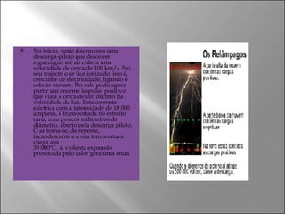 No início, parte das nuvens uma descarga-piloto que desce em ziguezague até ao chão a uma velocidade de cerca de 100 km/s. No seu trajecto o ar fica ionizado, isto é, condutor de electricidade, ligando o solo às nuvens. Do solo pode agora partir um enorme impulso positivo que viaja a cerca de um décimo da velocidade da luz. Esta corrente eléctrica com a intensidade de 10 000 ampares, é transportada no estreito cana, com poucos milímetros de diâmetro, aberto pela descarga piloto. O ar torna-se, de repente, incandescente e a sua temperatura chega aos 30 000ºC. A violenta expansão provocada pelo calor gera uma onda  