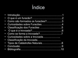 Índice  Introdução………………………………………….1 O que é um furacão?……………………………..2 Como são formados os furacões?.....................3 Curiosidades sobre Furacões…………………...4 Classificação dos Furacões …………………….5 O que é a trovoada?.........................................6 Como se forma a trovoada?…………………….7 Curiosidades sobre a trovoada……………….. Classificação da trovoada……………………… Tipos de Catástrofes Naturais…………………..8 Conclusão………………………………………....9 Bibliografia………………………………………..10 