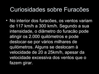 Curiosidades sobre Furacões No interior dos furacões, os ventos variam de 117 km/h a 300 km/h. Segundo a sua intensidade, o diâmetro do furacão pode atingir os 2.000 quilómetros e pode deslocar-se por vários milhares de quilómetros. Alguns se deslocam à velocidade de 20 a 25km/h, apesar da velocidade excessiva dos ventos que o fazem girar.   