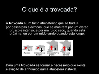 O que é a trovoada? A  trovoada  é um facto atmosférico que se traduz por descargas eléctricas, que se mostram por um clarão brusco e intenso, e por um ruído seco, quando está próxima, ou por um ruído surdo quando está longe. Para uma  trovoada  se formar é necessário que exista elevação de ar húmido numa atmosfera instável. 