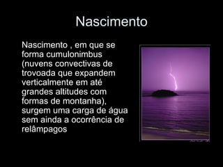 Nascimento Nascimento , em que se forma cumulonimbus (nuvens convectivas de trovoada que expandem verticalmente em até grandes altitudes com formas de montanha), surgem uma carga de água sem ainda a ocorrência de relâmpagos  
