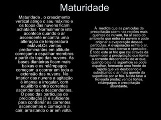 Maturidade Maturidade , o crescimento vertical atinge o seu máximo e os topos das nuvens ficam achatados. Normalmente isto acontece quando o ar ascendente encontra uma alteração de temperatura estável.Os ventos predominantes em altitude começam a espalhar membros a partir do topo das nuvens. As bases dianteiras ficam mais baixas e os relâmpagos começam a ocorrer em toda a extensão das nuvens. No interior das nuvens a agitação é intensa e irregular, com equilíbrio entre correntes ascendentes e descendentes. O peso das partículas de precipitação já é suficiente para contrariar as correntes ascendentes e começam a cair, arrastando o ar em volta.  Á  medida que as partículas de precipitação caem nas regiões mais quentes da nuvem, há ar seco do ambiente que entra na nuvem e pode originar a evaporação dessas partículas. A evaporação esfria o ar, tornando-o mais denso e «pesado». É todo este ar frio que cai através da nuvem com a precipitação que forma a corrente descendente de ar que, quando bate na superfície se pode espalhar, formando uma frente de rajada que vai deslocando e substituindo o ar mais quente da superfície por ar frio. Nesta fase a trovoada produz ventos fortes, relâmpagos e precipitação abundante. 