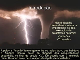 Introdução Neste trabalho pretendemos relatar a importância de dois exemplos de catástrofes naturais: -Furacões -Trovoadas   A palavra “furacão” tem origem entre os maias (povo que habitava a América Central antes da chegada dos conquistadores espanhóis, no final do século XV). De acordo com a mitologia maia, Huracan era o deus responsável pelas tempestades.  
