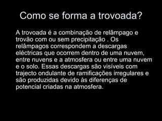 Como se forma a trovoada? A trovoada é a combinação de relâmpago e trovão com ou sem precipitação . Os relâmpagos correspondem a descargas eléctricas que ocorrem dentro de uma nuvem, entre nuvens e a atmosfera ou entre uma nuvem e o solo. Essas descargas são visíveis com trajecto ondulante de ramificações irregulares e são produzidas devido às diferenças de potencial criadas na atmosfera. 