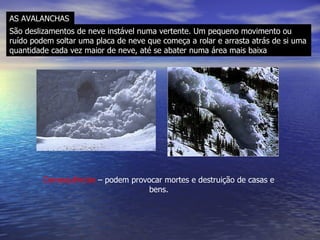 AS AVALANCHAS São deslizamentos de neve instável numa vertente. Um pequeno movimento ou ruído podem soltar uma placa de neve que começa a rolar e arrasta atrás de si uma quantidade cada vez maior de neve, até se abater numa área mais baixa Consequências  – podem provocar mortes e destruição de casas e bens. 