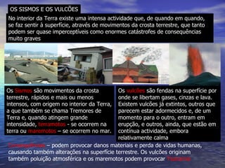 OS SISMOS E OS VULCÕES No interior da Terra existe uma intensa actividade que, de quando em quando, se faz sentir à superfície, através de movimentos da crosta terrestre, que tanto podem ser quase imperceptíveis como enormes catástrofes de consequências muito graves Os  Sismos  são movimentos da crosta terrestre, rápidos e mais ou menos intensos, com origem no interior da Terra, a que também se chama Tremores de Terra e, quando atingem grande intensidade,  terramotos  - se ocorrem na terra ou  maremotos  – se ocorrem no mar. Os  vulcões  são fendas na superfície por onde se libertam gases, cinzas e lava. Existem vulcões já extintos, outros que parecem estar adormecidos e, de um momento para o outro, entram em erupção, e outros, ainda, que estão em contínua actividade, embora relativamente calma Consequências  – podem provocar danos materiais e perda de vidas humanas, causando também alterações na superfície terrestre. Os vulcões originam também poluição atmosférica e os maremotos podem provocar  Tsunamis   