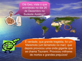 Olá Geo, viste o que aconteceu no dia 26 de Dezembro no Sudeste Asiático? É verdade, que grande tragédia, foi um Maremoto (um terramoto no mar)  que depois provocou uma onda gigante que se chama Tsunami. Provocou milhares de mortos e grandes prejuízos! 