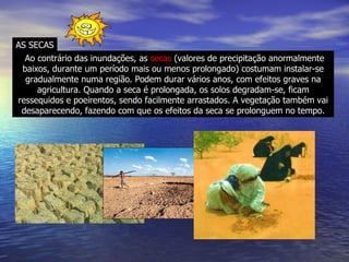 Ao contrário das inundações, as  secas  (valores de precipitação anormalmente baixos, durante um período mais ou menos prolongado) costumam instalar-se gradualmente numa região. Podem durar vários anos, com efeitos graves na agricultura. Quando a seca é prolongada, os solos degradam-se, ficam ressequidos e poeirentos, sendo facilmente arrastados. A vegetação também vai desaparecendo, fazendo com que os efeitos da seca se prolonguem no tempo. AS SECAS 