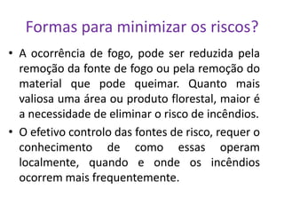 Formas para minimizar os riscos?
• A ocorrência de fogo, pode ser reduzida pela
  remoção da fonte de fogo ou pela remoção do
  material que pode queimar. Quanto mais
  valiosa uma área ou produto florestal, maior é
  a necessidade de eliminar o risco de incêndios.
• O efetivo controlo das fontes de risco, requer o
  conhecimento de como essas operam
  localmente, quando e onde os incêndios
  ocorrem mais frequentemente.
 