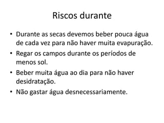 Riscos durante
• Durante as secas devemos beber pouca água
  de cada vez para não haver muita evapuração.
• Regar os campos durante os períodos de
  menos sol.
• Beber muita água ao dia para não haver
  desidratação.
• Não gastar água desnecessariamente.
 