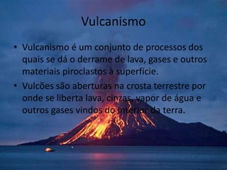 Vulcanismo
• Vulcanismo é um conjunto de processos dos
  quais se dá o derrame de lava, gases e outros
  materiais piroclastos à superfície.
• Vulcões são aberturas na crosta terrestre por
  onde se liberta lava, cinzas, vapor de água e
  outros gases vindos do interior da terra.
 