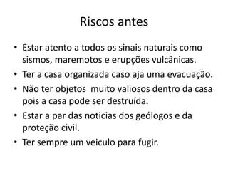 Riscos antes
• Estar atento a todos os sinais naturais como
  sismos, maremotos e erupções vulcânicas.
• Ter a casa organizada caso aja uma evacuação.
• Não ter objetos muito valiosos dentro da casa
  pois a casa pode ser destruída.
• Estar a par das noticias dos geólogos e da
  proteção civil.
• Ter sempre um veiculo para fugir.
 