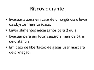 Riscos durante
• Evacuar a zona em caso de emergência e levar
  os objetos mais valiosos.
• Levar alimentos necessários para 2 ou 3.
• Evacuar para um local seguro a mais de 5km
  de distância.
• Em caso de libertação de gases usar mascara
  de proteção.
 