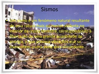 Sismos
• Um sismo é um fenómeno natural resultante
  de uma rotura mais ou menos violenta no
  interior da crosta terrestre, correspondendo à
  libertação de uma grande quantidade de
  energia, e que provoca vibrações que se
  transmitem a uma vasta área circundante.
 