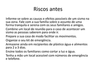 Riscos antes
Informe-se sobre as causas e efeitos possíveis de um sismo na
sua zona. Fale com a sua família sobre o assunto de uma
forma tranquila e serena com os seus familiares e amigos.
Combine um local de reunião para o caso de acontecer um
sismo as pessoas saberem para onde ir.
Prepare a sua casa de modo facilitar os movimentos.
Organize o seu kit de emergência.
Armazene ainda em recipientes de plástico água e alimentos
para 2 a 3 dias.
Ensine todos os familiares como cortar a luz e água.
Tenha a mão um local acessível com números de emergência
e telefone.
 
