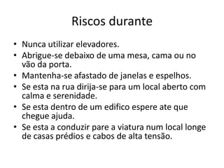 Riscos durante
• Nunca utilizar elevadores.
• Abrigue-se debaixo de uma mesa, cama ou no
  vão da porta.
• Mantenha-se afastado de janelas e espelhos.
• Se esta na rua dirija-se para um local aberto com
  calma e serenidade.
• Se esta dentro de um edifico espere ate que
  chegue ajuda.
• Se esta a conduzir pare a viatura num local longe
  de casas prédios e cabos de alta tensão.
 