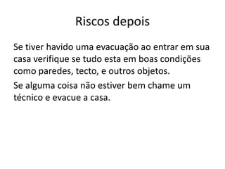 Riscos depois
Se tiver havido uma evacuação ao entrar em sua
casa verifique se tudo esta em boas condições
como paredes, tecto, e outros objetos.
Se alguma coisa não estiver bem chame um
técnico e evacue a casa.
 